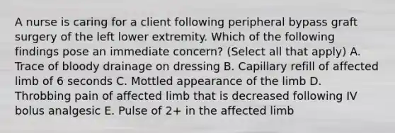 A nurse is caring for a client following peripheral bypass graft surgery of the left lower extremity. Which of the following findings pose an immediate concern? (Select all that apply) A. Trace of bloody drainage on dressing B. Capillary refill of affected limb of 6 seconds C. Mottled appearance of the limb D. Throbbing pain of affected limb that is decreased following IV bolus analgesic E. Pulse of 2+ in the affected limb