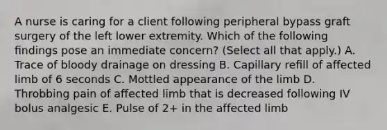 A nurse is caring for a client following peripheral bypass graft surgery of the left lower extremity. Which of the following ﬁndings pose an immediate concern? (Select all that apply.) A. Trace of bloody drainage on dressing B. Capillary reﬁll of affected limb of 6 seconds C. Mottled appearance of the limb D. Throbbing pain of affected limb that is decreased following IV bolus analgesic E. Pulse of 2+ in the affected limb