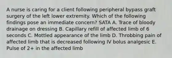 A nurse is caring for a client following peripheral bypass graft surgery of the left lower extremity. Which of the following findings pose an immediate concern? SATA A. Trace of bloody drainage on dressing B. Capillary refill of affected limb of 6 seconds C. Mottled appearance of the limb D. Throbbing pain of affected limb that is decreased following IV bolus analgesic E. Pulse of 2+ in the affected limb