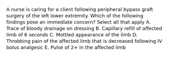 A nurse is caring for a client following peripheral bypass graft surgery of the left lower extremity. Which of the following findings pose an immediate concern? Select all that apply A. Trace of bloody drainage on dressing B. Capillary refill of affected limb of 6 seconds C. Mottled appearance of the limb D. Throbbing pain of the affected limb that is decreased following IV bolus analgesic E. Pulse of 2+ in the affected limb