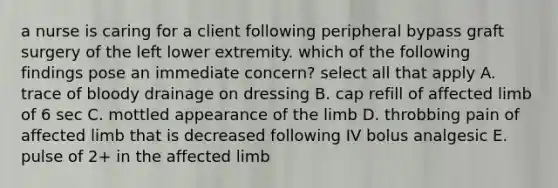 a nurse is caring for a client following peripheral bypass graft surgery of the left lower extremity. which of the following findings pose an immediate concern? select all that apply A. trace of bloody drainage on dressing B. cap refill of affected limb of 6 sec C. mottled appearance of the limb D. throbbing pain of affected limb that is decreased following IV bolus analgesic E. pulse of 2+ in the affected limb