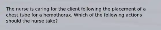 The nurse is caring for the client following the placement of a chest tube for a hemothorax. Which of the following actions should the nurse take?