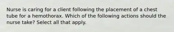 Nurse is caring for a client following the placement of a chest tube for a hemothorax. Which of the following actions should the nurse take? Select all that apply.