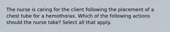 The nurse is caring for the client following the placement of a chest tube for a hemothorax. Which of the following actions should the nurse take? Select all that apply.