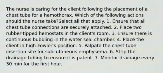 The nurse is caring for the client following the placement of a chest tube for a hemothorax. Which of the following actions should the nurse take?Select all that apply. 1. Ensure that all chest tube connections are securely attached. 2. Place two rubber-tipped hemostats in the client's room. 3. Ensure there is continuous bubbling in the water seal chamber. 4. Place the client in high-Fowler's position. 5. Palpate the chest tube insertion site for subcutaneous emphysema. 6. Strip the drainage tubing to ensure it is patent. 7. Monitor drainage every 30 min for the first hour.