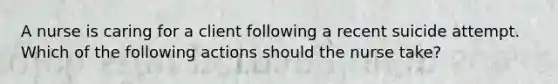 A nurse is caring for a client following a recent suicide attempt. Which of the following actions should the nurse take?