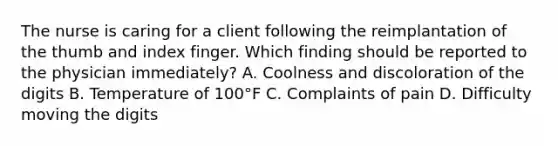 The nurse is caring for a client following the reimplantation of the thumb and index finger. Which finding should be reported to the physician immediately? A. Coolness and discoloration of the digits B. Temperature of 100°F C. Complaints of pain D. Difficulty moving the digits