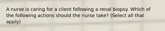 A nurse is caring for a client following a renal biopsy. Which of the following actions should the nurse take? (Select all that apply)