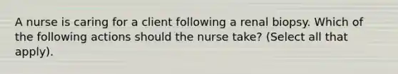 A nurse is caring for a client following a renal biopsy. Which of the following actions should the nurse take? (Select all that apply).