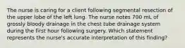 The nurse is caring for a client following segmental resection of the upper lobe of the left lung. The nurse notes 700 mL of grossly bloody drainage in the chest tube drainage system during the first hour following surgery. Which statement represents the nurse's accurate interpretation of this finding?