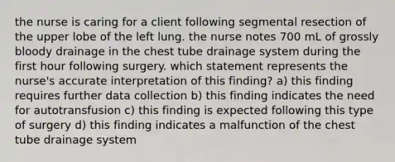 the nurse is caring for a client following segmental resection of the upper lobe of the left lung. the nurse notes 700 mL of grossly bloody drainage in the chest tube drainage system during the first hour following surgery. which statement represents the nurse's accurate interpretation of this finding? a) this finding requires further data collection b) this finding indicates the need for autotransfusion c) this finding is expected following this type of surgery d) this finding indicates a malfunction of the chest tube drainage system