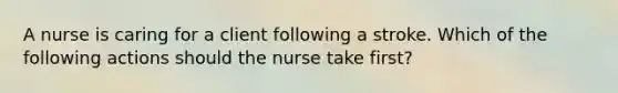 A nurse is caring for a client following a stroke. Which of the following actions should the nurse take first?