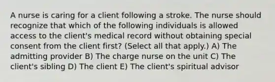 A nurse is caring for a client following a stroke. The nurse should recognize that which of the following individuals is allowed access to the client's medical record without obtaining special consent from the client first? (Select all that apply.) A) The admitting provider B) The charge nurse on the unit C) The client's sibling D) The client E) The client's spiritual advisor