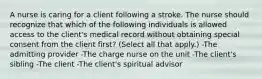 A nurse is caring for a client following a stroke. The nurse should recognize that which of the following individuals is allowed access to the client's medical record without obtaining special consent from the client first? (Select all that apply.) -The admitting provider -The charge nurse on the unit -The client's sibling -The client -The client's spiritual advisor