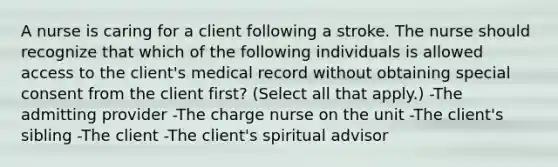 A nurse is caring for a client following a stroke. The nurse should recognize that which of the following individuals is allowed access to the client's medical record without obtaining special consent from the client first? (Select all that apply.) -The admitting provider -The charge nurse on the unit -The client's sibling -The client -The client's spiritual advisor