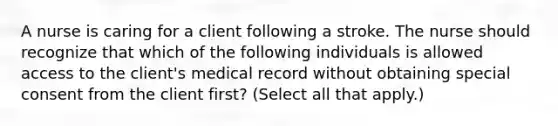 A nurse is caring for a client following a stroke. The nurse should recognize that which of the following individuals is allowed access to the client's medical record without obtaining special consent from the client first? (Select all that apply.)