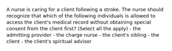 A nurse is caring for a client following a stroke. The nurse should recognize that which of the following individuals is allowed to access the client's medical record without obtaining special consent from the client first? (Select all the apply) - the admitting provider - the charge nurse - the client's sibling - the client - the client's spiritual advisor