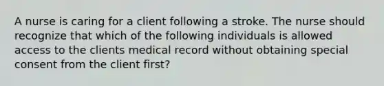 A nurse is caring for a client following a stroke. The nurse should recognize that which of the following individuals is allowed access to the clients medical record without obtaining special consent from the client first?