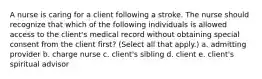 A nurse is caring for a client following a stroke. The nurse should recognize that which of the following individuals is allowed access to the client's medical record without obtaining special consent from the client first? (Select all that apply.) a. admitting provider b. charge nurse c. client's sibling d. client e. client's spiritual advisor