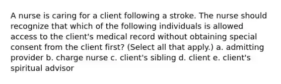 A nurse is caring for a client following a stroke. The nurse should recognize that which of the following individuals is allowed access to the client's medical record without obtaining special consent from the client first? (Select all that apply.) a. admitting provider b. charge nurse c. client's sibling d. client e. client's spiritual advisor