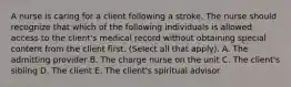 A nurse is caring for a client following a stroke. The nurse should recognize that which of the following individuals is allowed access to the client's medical record without obtaining special content from the client first. (Select all that apply). A. The admitting provider B. The charge nurse on the unit C. The client's sibling D. The client E. The client's spiritual advisor