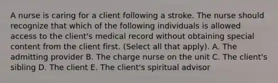 A nurse is caring for a client following a stroke. The nurse should recognize that which of the following individuals is allowed access to the client's medical record without obtaining special content from the client first. (Select all that apply). A. The admitting provider B. The charge nurse on the unit C. The client's sibling D. The client E. The client's spiritual advisor