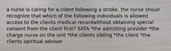 a nurse is caring for a client following a stroke. the nurse shoulr recognize that which of the following individuals is allowed access to the clients medical recordwithout obtaining special consent from the client first? SATA *the admitting provider *the charge nurse on the unit *the clients sibling *the client *the clients spiritual advisor