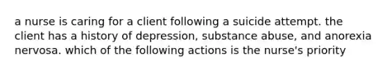 a nurse is caring for a client following a suicide attempt. the client has a history of depression, substance abuse, and anorexia nervosa. which of the following actions is the nurse's priority