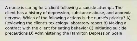 A nurse is caring for a client following a suicide attempt. The client has a history of depression, substance abuse, and anorexia nervosa. Which of the following actions is the nurse's priority? A) Reviewing the client's toxicology laboratory report B) Making a contract with the client for eating behavior C) Initiating suicide precautions D) Administering the Hamilton Depression Scale