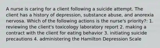 A nurse is caring for a client following a suicide attempt. The client has a history of depression, substance abuse, and anorexia nervosa. Which of the following actions is the nurse's priority?: 1. reviewing the client's toxicology laboratory report 2. making a contract with the client for eating behavior 3. initiating suicide precautions 4. administering the Hamilton Depression Scale