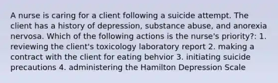 A nurse is caring for a client following a suicide attempt. The client has a history of depression, substance abuse, and anorexia nervosa. Which of the following actions is the nurse's priority?: 1. reviewing the client's toxicology laboratory report 2. making a contract with the client for eating behvior 3. initiating suicide precautions 4. administering the Hamilton Depression Scale