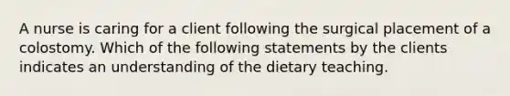 A nurse is caring for a client following the surgical placement of a colostomy. Which of the following statements by the clients indicates an understanding of the dietary teaching.