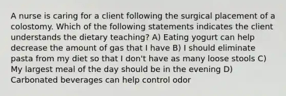 A nurse is caring for a client following the surgical placement of a colostomy. Which of the following statements indicates the client understands the dietary teaching? A) Eating yogurt can help decrease the amount of gas that I have B) I should eliminate pasta from my diet so that I don't have as many loose stools C) My largest meal of the day should be in the evening D) Carbonated beverages can help control odor