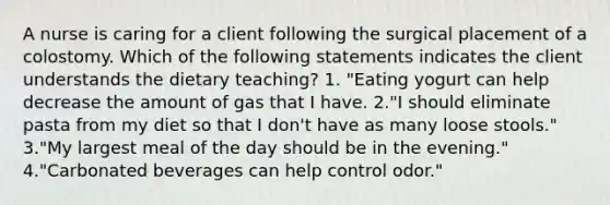 A nurse is caring for a client following the surgical placement of a colostomy. Which of the following statements indicates the client understands the dietary teaching? 1. "Eating yogurt can help decrease the amount of gas that I have. 2."I should eliminate pasta from my diet so that I don't have as many loose stools." 3."My largest meal of the day should be in the evening." 4."Carbonated beverages can help control odor."