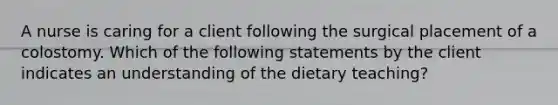 A nurse is caring for a client following the surgical placement of a colostomy. Which of the following statements by the client indicates an understanding of the dietary teaching?