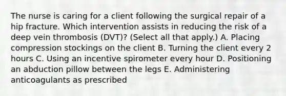 The nurse is caring for a client following the surgical repair of a hip fracture. Which intervention assists in reducing the risk of a deep vein thrombosis​ (DVT)? (Select all that​ apply.) A. Placing compression stockings on the client B. Turning the client every 2 hours C. Using an incentive spirometer every hour D. Positioning an abduction pillow between the legs E. Administering anticoagulants as prescribed