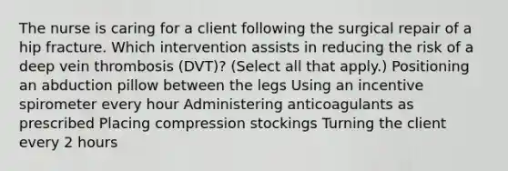 The nurse is caring for a client following the surgical repair of a hip fracture. Which intervention assists in reducing the risk of a deep vein thrombosis​ (DVT)? ​(Select all that​ apply.) Positioning an abduction pillow between the legs Using an incentive spirometer every hour Administering anticoagulants as prescribed Placing compression stockings Turning the client every 2 hours