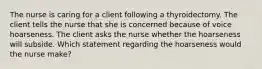 The nurse is caring for a client following a thyroidectomy. The client tells the nurse that she is concerned because of voice hoarseness. The client asks the nurse whether the hoarseness will subside. Which statement regarding the hoarseness would the nurse make?