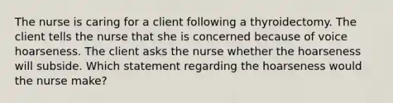 The nurse is caring for a client following a thyroidectomy. The client tells the nurse that she is concerned because of voice hoarseness. The client asks the nurse whether the hoarseness will subside. Which statement regarding the hoarseness would the nurse make?