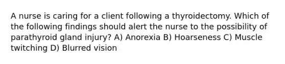 A nurse is caring for a client following a thyroidectomy. Which of the following findings should alert the nurse to the possibility of parathyroid gland injury? A) Anorexia B) Hoarseness C) Muscle twitching D) Blurred vision