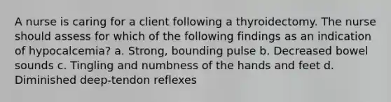 A nurse is caring for a client following a thyroidectomy. The nurse should assess for which of the following findings as an indication of hypocalcemia? a. Strong, bounding pulse b. Decreased bowel sounds c. Tingling and numbness of the hands and feet d. Diminished deep-tendon reflexes