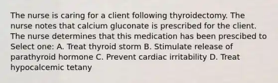 The nurse is caring for a client following thyroidectomy. The nurse notes that calcium gluconate is prescribed for the client. The nurse determines that this medication has been prescibed to Select one: A. Treat thyroid storm B. Stimulate release of parathyroid hormone C. Prevent cardiac irritability D. Treat hypocalcemic tetany