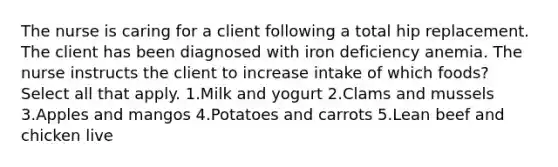 The nurse is caring for a client following a total hip replacement. The client has been diagnosed with iron deficiency anemia. The nurse instructs the client to increase intake of which foods? Select all that apply. 1.Milk and yogurt 2.Clams and mussels 3.Apples and mangos 4.Potatoes and carrots 5.Lean beef and chicken live