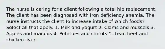 The nurse is caring for a client following a total hip replacement. The client has been diagnosed with iron deficiency anemia. The nurse instructs the client to increase intake of which foods? Select all that apply. 1. Milk and yogurt 2. Clams and mussels 3. Apples and mangos 4. Potatoes and carrots 5. Lean beef and chicken liver