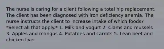 The nurse is caring for a client following a total hip replacement. The client has been diagnosed with iron deficiency anemia. The nurse instructs the client to increase intake of which foods? *Select all that apply.* 1. Milk and yogurt 2. Clams and mussels 3. Apples and mangos 4. Potatoes and carrots 5. Lean beef and chicken liver