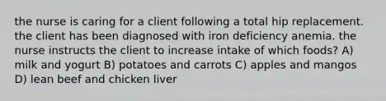 the nurse is caring for a client following a total hip replacement. the client has been diagnosed with iron deficiency anemia. the nurse instructs the client to increase intake of which foods? A) milk and yogurt B) potatoes and carrots C) apples and mangos D) lean beef and chicken liver