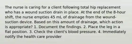 The nurse is caring for a client following total hip replacement who has a wound suction drain in place. At the end of the 8-hour shift, the nurse empties 45 mL of drainage from the wound-suction device. Based on this amount of drainage, which action is appropriate? 1. Document the findings. 2. Place the leg in a flat position. 3. Check the client's blood pressure. 4. Immediately notify the health care provider