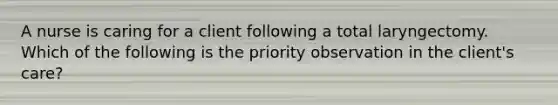 A nurse is caring for a client following a total laryngectomy. Which of the following is the priority observation in the client's care?