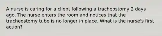 A nurse is caring for a client following a tracheostomy 2 days ago. The nurse enters the room and notices that the tracheostomy tube is no longer in place. What is the nurse's first action?