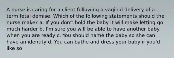 A nurse is caring for a client following a vaginal delivery of a term fetal demise. Which of the following statements should the nurse make? a. If you don't hold the baby it will make letting go much harder b. I'm sure you will be able to have another baby when you are ready c. You should name the baby so she can have an identity d. You can bathe and dress your baby if you'd like so